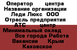 Оператор Call-центра › Название организации ­ Леди Люкс, ООО › Отрасль предприятия ­ АТС, call-центр › Минимальный оклад ­ 25 000 - Все города Работа » Вакансии   . Крым,Каховское